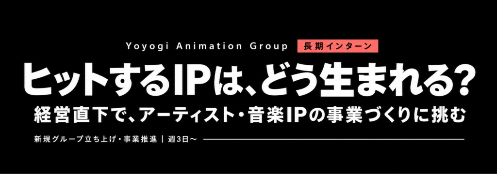 株式会社Yoyogi Animation Groupの【事業開発インターン】経営直下でアーティスト・音楽IPの成長を担う｜新規グループ立ち上げ・事業推進｜週3日〜、月給25万円以上可のカバー画像